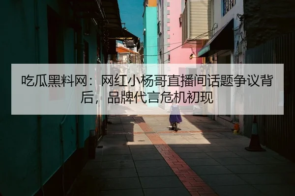 吃瓜黑料网：网红小杨哥直播间话题争议背后，品牌代言危机初现