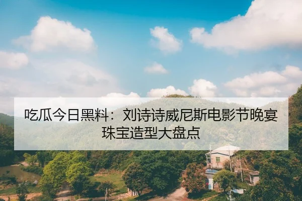 吃瓜今日黑料：刘诗诗威尼斯电影节晚宴珠宝造型大盘点